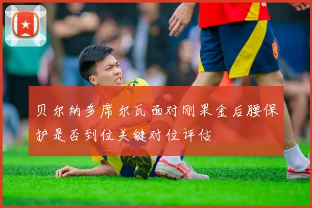 贝尔纳多席尔瓦面对刚果金后腰保护是否到位关键对位评估