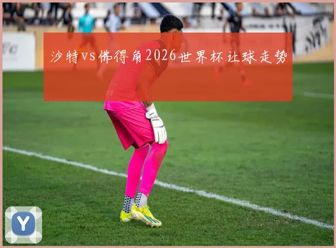 沙特vs佛得角2026世界杯让球走势