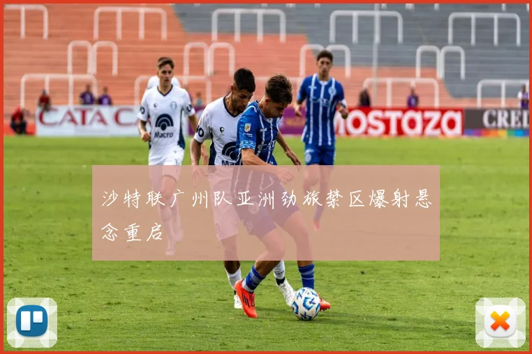 沙特联广州队亚洲劲旅禁区爆射悬念重启
