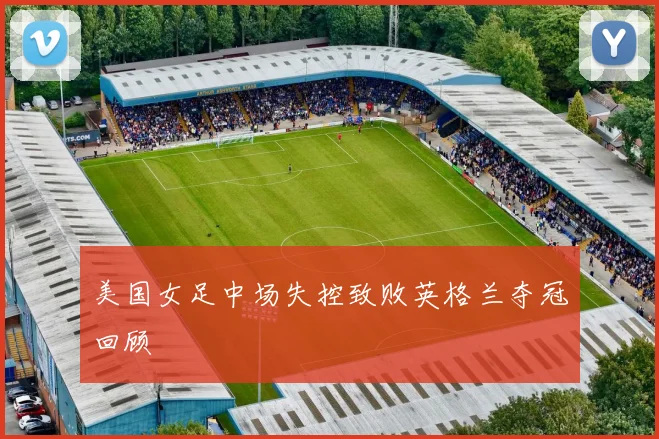 美国女足中场失控致败英格兰夺冠回顾