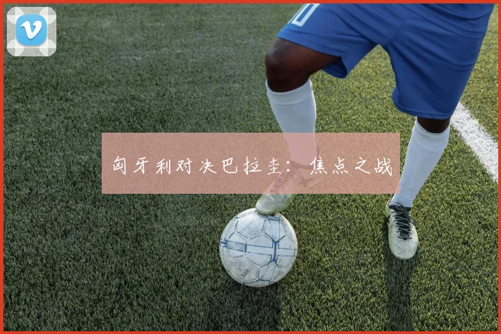 匈牙利对决巴拉圭:焦点之战