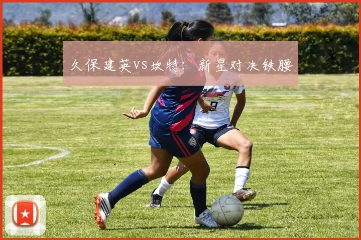 久保建英vs坎特：新星对决铁腰