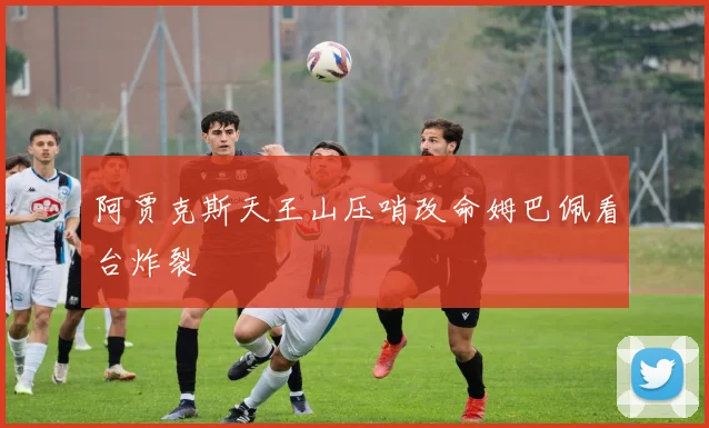 阿贾克斯天王山压哨改命姆巴佩看台炸裂