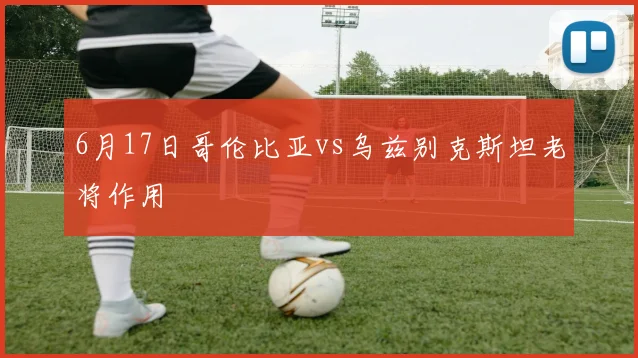 6月17日哥伦比亚vs乌兹别克斯坦老将作用
