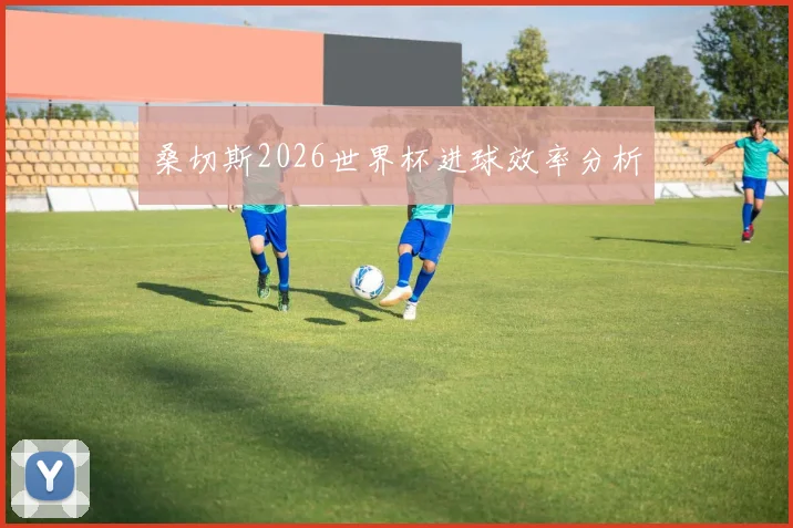 桑切斯2026世界杯进球效率分析