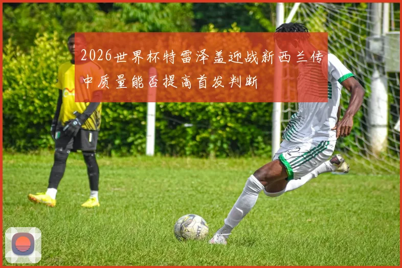 2026世界杯特雷泽盖迎战新西兰传中质量能否提高首发判断
