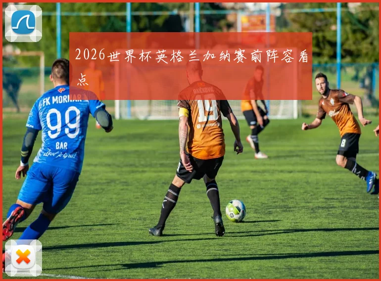 2026世界杯英格兰加纳赛前阵容看点
