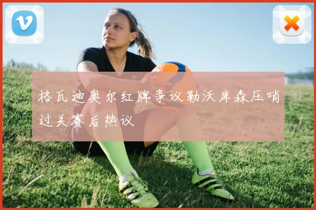 格瓦迪奥尔红牌争议勒沃库森压哨过关赛后热议
