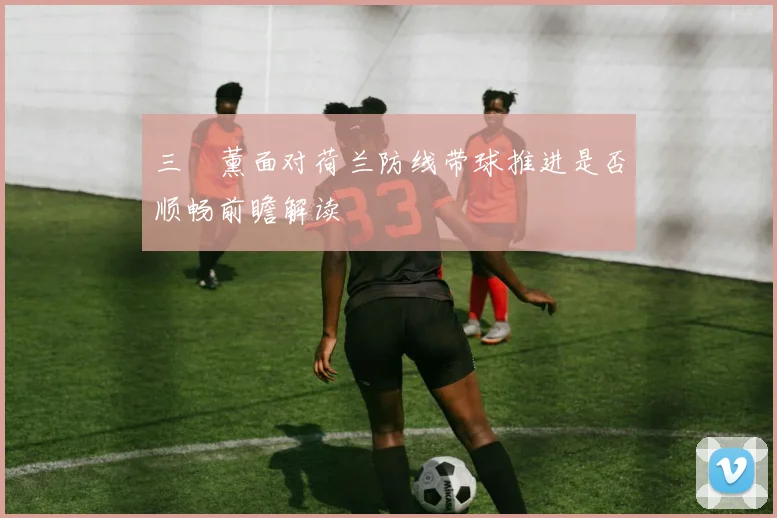 三笘薰面对荷兰防线带球推进是否顺畅前瞻解读