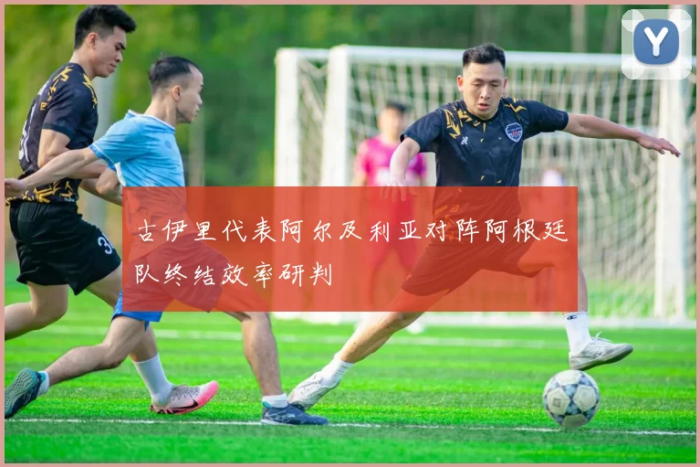 古伊里代表阿尔及利亚对阵阿根廷队终结效率研判