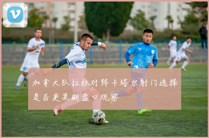 加拿大队拉林对阵卡塔尔射门选择是否更果断盘口观察