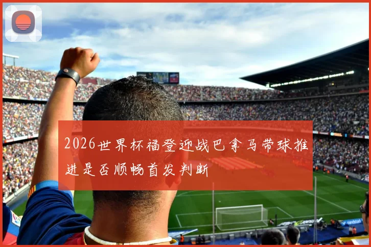 2026世界杯福登迎战巴拿马带球推进是否顺畅首发判断