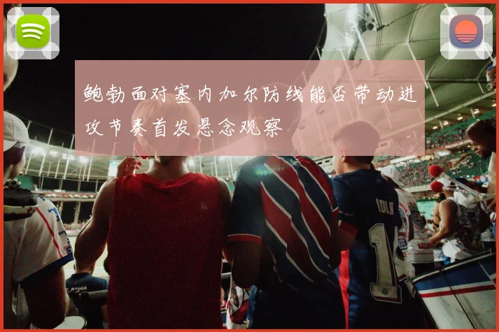 鲍勃面对塞内加尔防线能否带动进攻节奏首发悬念观察
