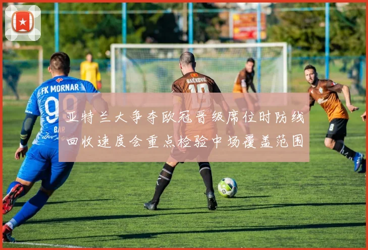 亚特兰大争夺欧冠晋级席位时防线回收速度会重点检验中场覆盖范围