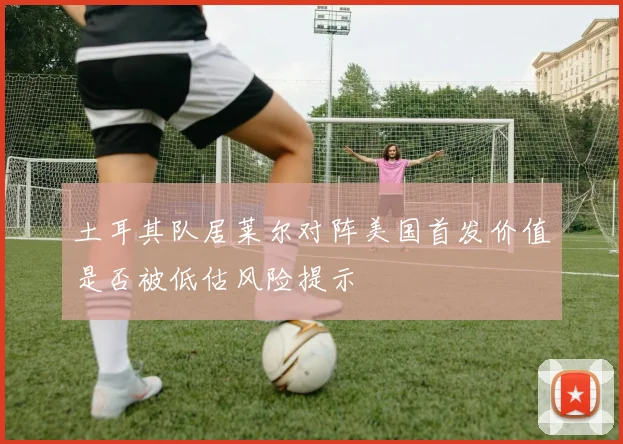 土耳其队居莱尔对阵美国首发价值是否被低估风险提示