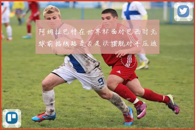阿姆拉巴特在世界杯面对巴西时无球前插线路是否足以摆脱对手压迫