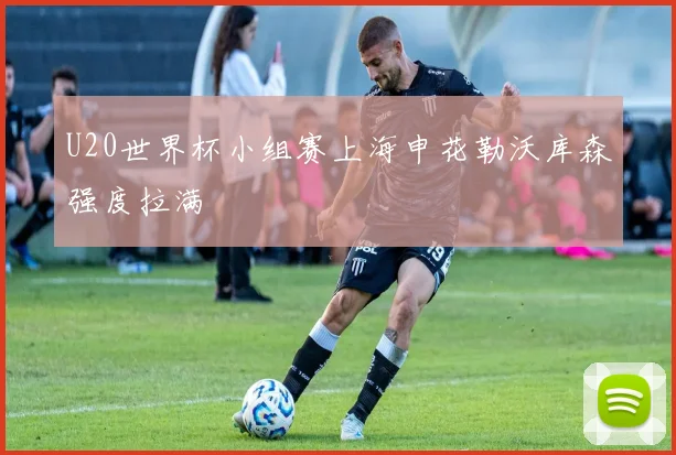 U20世界杯小组赛上海申花勒沃库森强度拉满