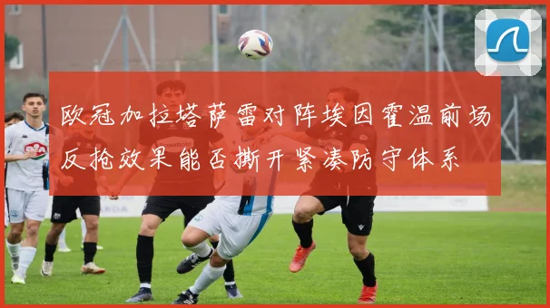 欧冠加拉塔萨雷对阵埃因霍温前场反抢效果能否撕开紧凑防守体系