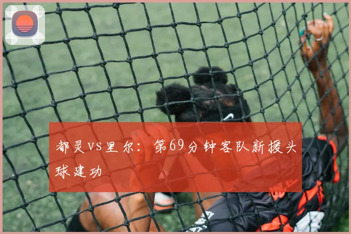 都灵vs里尔：第69分钟客队新援头球建功
