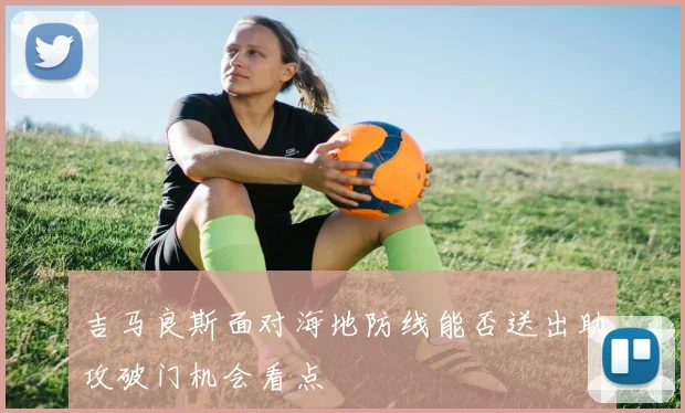 吉马良斯面对海地防线能否送出助攻破门机会看点