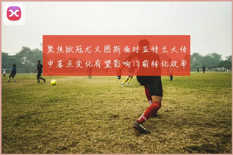 聚焦欧冠尤文图斯面对亚特兰大传中落点变化有望影响门前转化效率