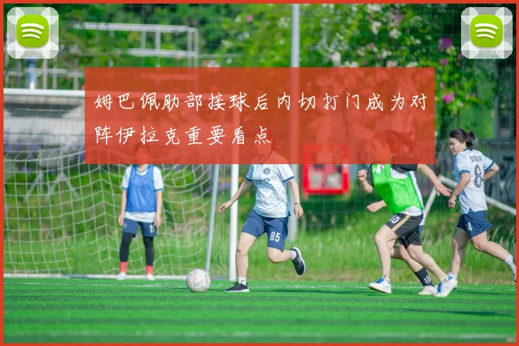 姆巴佩肋部接球后内切打门成为对阵伊拉克重要看点