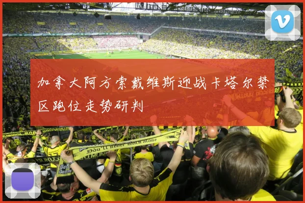 加拿大阿方索戴维斯迎战卡塔尔禁区跑位走势研判