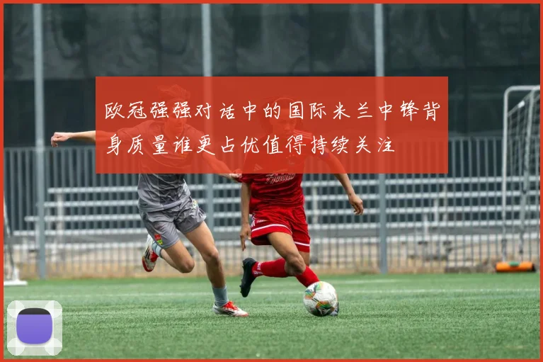 欧冠强强对话中的国际米兰中锋背身质量谁更占优值得持续关注