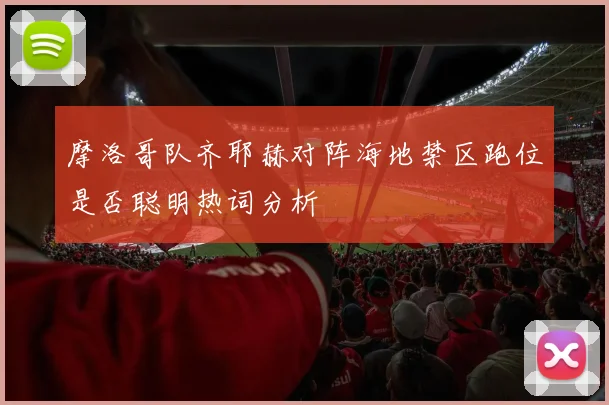 摩洛哥队齐耶赫对阵海地禁区跑位是否聪明热词分析